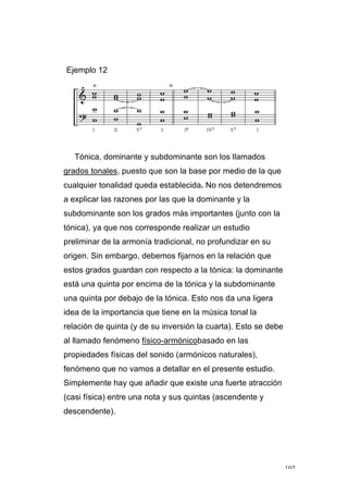 102
Ejemplo 12
Tónica, dominante y subdominante son los llamados
grados tonales, puesto que son la base por medio de la que
cualquier tonalidad queda establecida. No nos detendremos
a explicar las razones por las que la dominante y la
subdominante son los grados más importantes (junto con la
tónica), ya que nos corresponde realizar un estudio
preliminar de la armonía tradicional, no profundizar en su
origen. Sin embargo, debemos fijarnos en la relación que
estos grados guardan con respecto a la tónica: la dominante
está una quinta por encima de la tónica y la subdominante
una quinta por debajo de la tónica. Esto nos da una ligera
idea de la importancia que tiene en la música tonal la
relación de quinta (y de su inversión la cuarta). Esto se debe
al llamado fenómeno físico-armónicobasado en las
propiedades físicas del sonido (armónicos naturales),
fenómeno que no vamos a detallar en el presente estudio.
Simplemente hay que añadir que existe una fuerte atracción
(casi física) entre una nota y sus quintas (ascendente y
descendente).
 