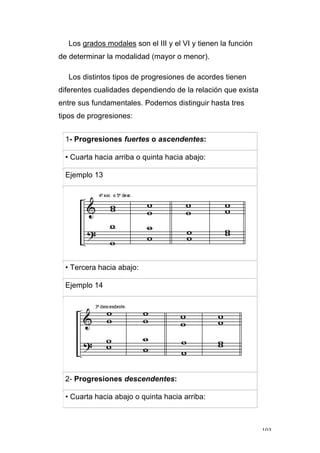103
Los grados modales son el III y el VI y tienen la función
de determinar la modalidad (mayor o menor).
Los distintos tipos de progresiones de acordes tienen
diferentes cualidades dependiendo de la relación que exista
entre sus fundamentales. Podemos distinguir hasta tres
tipos de progresiones:
1- Progresiones fuertes o ascendentes:
• Cuarta hacia arriba o quinta hacia abajo:
Ejemplo 13
• Tercera hacia abajo:
Ejemplo 14
2- Progresiones descendentes:
• Cuarta hacia abajo o quinta hacia arriba:
 