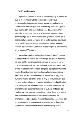 106
7.4. El modo menor
La principal diferencia entre el modo mayor y el menor es
que el modo mayor utiliza una única escala y sus
correspondientes acordes, mientras que el modo menor
utiliza varias escalas (natural, armónica y melódica), por lo
que cuenta con una cantidad superior de acordes. Por
ejemplo, en el modo mayor el V grado es siempre mayor.
Sin embargo, en el modo menor el V grado es menor en la
escala natural, pero es mayor en el resto: cuando es mayor
tiene función de dominante y cuando es menor no tiene
función de dominante (no existe atracción por la tónica como
en el caso del V mayor).
La escala melódica es la más utilizada. La razón es que
la escala natural carece de sensible (el sol está a distancia
de tono del la -tomamos como ejemplo la menor-), por lo
que no tiene el carácter conclusivo de la escala mayor: no
existe esa sensación de estar obligada a progresar hacia la
tónica. De este modo aparece la escala menor armónica.
Pero esta escala también tiene un problema: la segunda
aumentada que se forma entre el fa y el sol#, intervalo que
ha sido rechazado en la armonía tradicional por la dificultad
que tiene para ser bien entonado o afinado. Por tanto, se
altera también ascendentemente el fa. Esta imitación del
modo mayor se usa sólo cuando se quiere llegar a la tónica.
Por eso la escala melódica descendente elimina las
alteraciones. No se puede mezclar la escala ascendente con
la descendente (y viceversa) y existe una serie de reglas
para la utilización de estas notas (sonidos obligados):
 