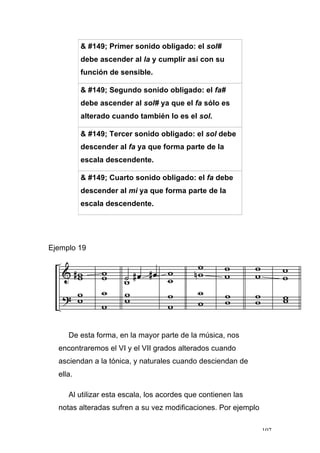107
& #149; Primer sonido obligado: el sol#
debe ascender al la y cumplir así con su
función de sensible.
& #149; Segundo sonido obligado: el fa#
debe ascender al sol# ya que el fa sólo es
alterado cuando también lo es el sol.
& #149; Tercer sonido obligado: el sol debe
descender al fa ya que forma parte de la
escala descendente.
& #149; Cuarto sonido obligado: el fa debe
descender al mi ya que forma parte de la
escala descendente.
Ejemplo 19
De esta forma, en la mayor parte de la música, nos
encontraremos el VI y el VII grados alterados cuando
asciendan a la tónica, y naturales cuando desciendan de
ella.
Al utilizar esta escala, los acordes que contienen las
notas alteradas sufren a su vez modificaciones. Por ejemplo
 