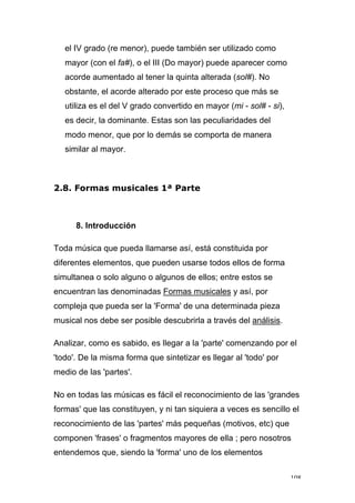 108
el IV grado (re menor), puede también ser utilizado como
mayor (con el fa#), o el III (Do mayor) puede aparecer como
acorde aumentado al tener la quinta alterada (sol#). No
obstante, el acorde alterado por este proceso que más se
utiliza es el del V grado convertido en mayor (mi - sol# - si),
es decir, la dominante. Estas son las peculiaridades del
modo menor, que por lo demás se comporta de manera
similar al mayor.
2.8. Formas musicales 1ª Parte
8. Introducción
Toda música que pueda llamarse así, está constituida por
diferentes elementos, que pueden usarse todos ellos de forma
simultanea o solo alguno o algunos de ellos; entre estos se
encuentran las denominadas Formas musicales y así, por
compleja que pueda ser la 'Forma' de una determinada pieza
musical nos debe ser posible descubrirla a través del análisis.
Analizar, como es sabido, es llegar a la 'parte' comenzando por el
'todo'. De la misma forma que sintetizar es llegar al 'todo' por
medio de las 'partes'.
No en todas las músicas es fácil el reconocimiento de las 'grandes
formas' que las constituyen, y ni tan siquiera a veces es sencillo el
reconocimiento de las 'partes' más pequeñas (motivos, etc) que
componen 'frases' o fragmentos mayores de ella ; pero nosotros
entendemos que, siendo la 'forma' uno de los elementos
 