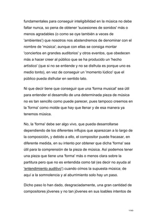 109
fundamentales para conseguir inteligibilidad en la música no debe
faltar nunca, so pena de obtener 'sucesiones de sonidos' más o
menos agradables (o como se oye también a veces de
'ambientes') que nosotros nos abstendremos de denominar con el
nombre de 'música'; aunque con ellas se consiga montar
'conciertos en grandes auditorios' y otros eventos, que obedecen
más a hacer creer al público que se ha producido un 'hecho
artístico' (que si no se entiende y no se disfruta es porque uno es
medio tonto), en vez de conseguir un 'momento lúdico' que el
público pueda disfrutar en sentido lato.
Ni que decir tiene que conseguir que una 'forma musical' sea útil
para entender el desarrollo de una determinada pieza de música
no es tan sencillo como puede parecer, pues tampoco creemos en
la 'forma' como molde que hay que llenar y de esa manera ya
tenemos música.
No, la 'forma' debe ser algo vivo, que pueda desarrollarse
dependiendo de los diferentes influjos que aparezcan a lo largo de
la composición, y debido a ello, el compositor puede fracasar, en
diferente medida, en su intento por obtener que dicha 'forma' sea
útil para la comprensión de la pieza de música. Así podemos tener
una pieza que tiene una 'forma' más o menos clara sobre la
partitura pero que no es entendida como tal (es decir no ayuda al
'entendimiento auditivo') cuando oímos la supuesta música; de
aquí a la somnolencia y al aburrimiento solo hay un paso.
Dicho paso lo han dado, desgraciadamente, una gran cantidad de
compositores jóvenes y no tan jóvenes en sus loables intentos de
 