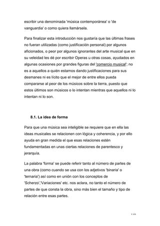 110
escribir una denominada 'música contemporánea' o 'de
vanguardia' o como quiera llamársela.
Para finalizar esta introducción nos gustaría que las últimas frases
no fueran utilizadas (como justificación personal) por algunos
aficionados, o peor por algunos ignorantes del arte musical que en
su veleidad les dé por escribir Operas u otras cosas, ayudados en
algunas ocasiones por grandes figuras del 'comercio musical'; no
es a aquellos a quién estamos dando justificaciones para sus
desmanes ni es lícito que el mejor de entre ellos pueda
compararse al peor de los músicos sobre la tierra, puesto que
estos últimos son músicos o lo intentan mientras que aquellos ni lo
intentan ni lo son.
8.1. La idea de forma
Para que una música sea inteligible se requiere que en ella las
ideas musicales se relacionen con lógica y coherencia, y por ello
ayuda en gran medida el que esas relaciones estén
fundamentadas en unas ciertas relaciones de parentesco y
jerarquía.
La palabra 'forma' se puede referir tanto al número de partes de
una obra (como cuando se usa con los adjetivos 'binaria' o
'ternaria') así como en unión con los conceptos de
'Scherzo','Variaciones' etc. nos aclara, no tanto el número de
partes de que consta la obra, sino más bien el tamaño y tipo de
relación entre esas partes.
 