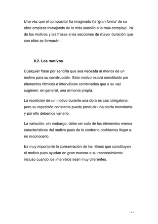 111
Una vez que el compositor ha imaginado (la 'gran forma' de su
obra empieza trabajando de lo más sencillo a lo más complejo. Irá
de los motivos y las frases a las secciones de mayor duración que
con ellas se formarán.
8.2. Los motivos
Cualquier frase por sencilla que sea necesita al menos de un
motivo para su construcción. Este motivo estará constituido por
elementos rítmicos e interválicos combinados que a su vez
sugieren, en general, una armonía propia.
La repetición de un motivo durante una obra es casi obligatoria;
pero su repetición constante puede producir una cierta monotonía
y por ello debemos variarlo.
La variación, sin embargo, debe ser solo de los elementos menos
característicos del motivo pues de lo contrario podríamos llegar a
no reconocerlo.
Es muy importante la conservación de los ritmos que constituyen
el motivo pues ayudan en gran manera a su reconocimiento
incluso cuando los intervalos sean muy diferentes.
 