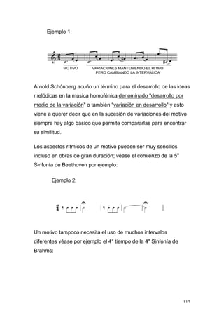 112
Ejemplo 1:
Arnold Schónberg acuño un término para el desarrollo de las ideas
melódicas en la música homofónica denominado "desarrollo por
medio de la variación" o también "variación en desarrollo" y esto
viene a querer decir que en la sucesión de variaciones del motivo
siempre hay algo básico que permite compararlas para encontrar
su similitud.
Los aspectos rítmicos de un motivo pueden ser muy sencillos
incluso en obras de gran duración; véase el comienzo de la 5a
Sinfonía de Beethoven por ejemplo:
Ejemplo 2:
Un motivo tampoco necesita el uso de muchos intervalos
diferentes véase por ejemplo el 4° tiempo de la 4a
Sinfonía de
Brahms:
 
