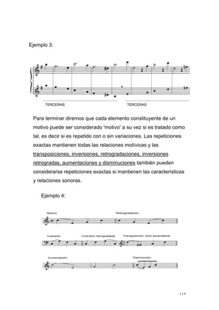 113
Ejemplo 3:
Para terminar diremos que cada elemento constituyente de un
motivo puede ser considerado 'motivo' a su vez si es tratado como
tal, es decir si es repetido con o sin variaciones. Las repeticiones
exactas mantienen todas las relaciones motívicas y las
transposiciones, inversiones, retrogradaciones, inversiones
retrogradas, aumentaciones y disminuciones también pueden
considerarse repeticiones exactas si mantienen las características
y relaciones sonoras.
Ejemplo 4:
 