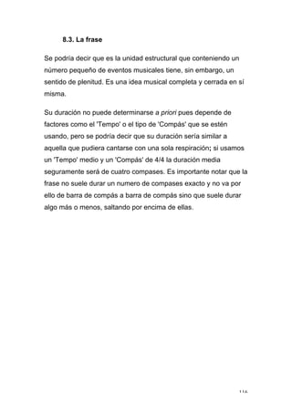 116
8.3. La frase
Se podría decir que es la unidad estructural que conteniendo un
número pequeño de eventos musicales tiene, sin embargo, un
sentido de plenitud. Es una idea musical completa y cerrada en sí
misma.
Su duración no puede determinarse a priori pues depende de
factores como el 'Tempo' o el tipo de 'Compás' que se estén
usando, pero se podría decir que su duración sería similar a
aquella que pudiera cantarse con una sola respiración; si usamos
un 'Tempo' medio y un 'Compás' de 4/4 la duración media
seguramente será de cuatro compases. Es importante notar que la
frase no suele durar un numero de compases exacto y no va por
ello de barra de compás a barra de compás sino que suele durar
algo más o menos, saltando por encima de ellas.
 