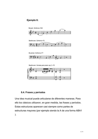 117
Ejemplo 6:
8.4. Frases y periodos
Una idea musical puede articularse de diferentes maneras. Para
ello los clásicos utilizaron, en gran medida, las frases y períodos.
Estas estructuras aparecen casi siempre como partes de
estructuras mayores (por ejemplo siendo la A de una forma ABA1
).
 