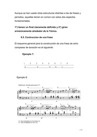118
Aunque se han usado otras estructuras distintas a las de frases y
períodos, aquellas tienen en común con estos dos aspectos
fundamentales:
1°) tienen un final claramente definido y 2°) giran
armónicamente alrededor de la Tónica.
8.5. Contruccion de una frase
El esquema general para la construcción de una frase de ocho
compases de duración es el siguiente:
Ejemplo 7:
Ejemplo 8:
 