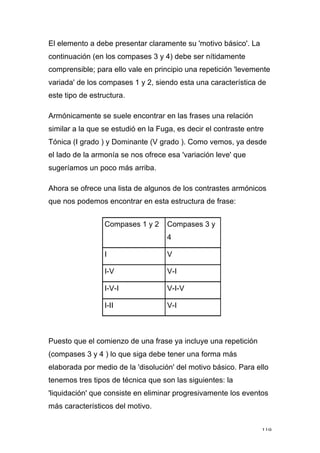 119
El elemento a debe presentar claramente su 'motivo básico'. La
continuación (en los compases 3 y 4) debe ser nítidamente
comprensible; para ello vale en principio una repetición 'levemente
variada' de los compases 1 y 2, siendo esta una característica de
este tipo de estructura.
Armónicamente se suele encontrar en las frases una relación
similar a la que se estudió en la Fuga, es decir el contraste entre
Tónica (I grado ) y Dominante (V grado ). Como vemos, ya desde
el lado de la armonía se nos ofrece esa 'variación leve' que
sugeríamos un poco más arriba.
Ahora se ofrece una lista de algunos de los contrastes armónicos
que nos podemos encontrar en esta estructura de frase:
Compases 1 y 2 Compases 3 y
4
I V
I-V V-I
I-V-I V-I-V
I-II V-I
Puesto que el comienzo de una frase ya incluye una repetición
(compases 3 y 4 ) lo que siga debe tener una forma más
elaborada por medio de la 'disolución' del motivo básico. Para ello
tenemos tres tipos de técnica que son las siguientes: la
'liquidación' que consiste en eliminar progresivamente los eventos
más característicos del motivo.
 