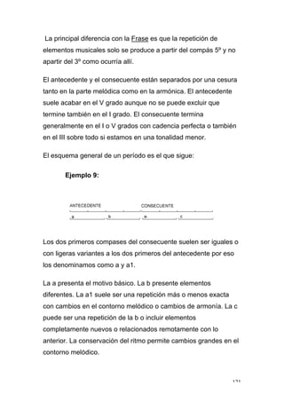 121
La principal diferencia con la Frase es que la repetición de
elementos musicales solo se produce a partir del compás 5º y no
apartir del 3º como ocurría allí.
El antecedente y el consecuente están separados por una cesura
tanto en la parte melódica como en la armónica. El antecedente
suele acabar en el V grado aunque no se puede excluir que
termine también en el I grado. El consecuente termina
generalmente en el I o V grados con cadencia perfecta o también
en el III sobre todo si estamos en una tonalidad menor.
El esquema general de un período es el que sigue:
Ejemplo 9:
Los dos primeros compases del consecuente suelen ser iguales o
con ligeras variantes a los dos primeros del antecedente por eso
los denominamos como a y a1.
La a presenta el motivo básico. La b presente elementos
diferentes. La a1 suele ser una repetición más o menos exacta
con cambios en el contorno melódico o cambios de armonía. La c
puede ser una repetición de la b o incluir elementos
completamente nuevos o relacionados remotamente con lo
anterior. La conservación del ritmo permite cambios grandes en el
contorno melódico.
 