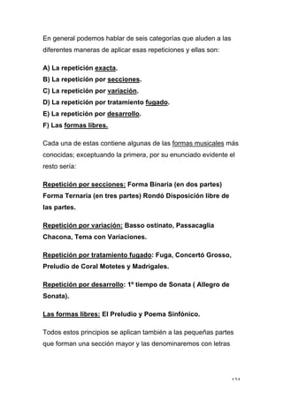 124
En general podemos hablar de seis categorías que aluden a las
diferentes maneras de aplicar esas repeticiones y ellas son:
A) La repetición exacta.
B) La repetición por secciones.
C) La repetición por variación.
D) La repetición por tratamiento fugado.
E) La repetición por desarrollo.
F) Las formas libres.
Cada una de estas contiene algunas de las formas musicales más
conocidas; exceptuando la primera, por su enunciado evidente el
resto sería:
Repetición por secciones: Forma Binaria (en dos partes)
Forma Ternaria (en tres partes) Rondó Disposición libre de
las partes.
Repetición por variación: Basso ostinato, Passacaglia
Chacona, Tema con Variaciones.
Repetición por tratamiento fugado: Fuga, Concertó Grosso,
Preludio de Coral Motetes y Madrigales.
Repetición por desarrollo: 1º tiempo de Sonata ( Allegro de
Sonata).
Las formas libres: El Preludio y Poema Sinfónico.
Todos estos principios se aplican también a las pequeñas partes
que forman una sección mayor y las denominaremos con letras
 