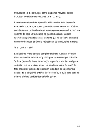 125
minúsculas (a, b, c etc.) así como las partes mayores serán
indicadas con letras mayúsculas (A, B, C, etc.).
La forma estructural de repetición más sencilla es la repetición
exacta del tipo 'a, a, a, a, etc.'; este tipo se encuentra en músicas
populares que repiten la misma música pero cambian el texto. Una
variante de esta sería aquella en que la música es variada
ligeramente para adecuarse a un texto que no contiene el mismo
número de sílabas se podría representar de la siguiente manera:
'a, a1 , a2, a3, etc.'.
La siguiente forma sería la que presenta una vuelta al principio
después de una variante muy clara y se representa por la forma
'a, b, a' (pequeña forma ternaria); la segunda a admite una ligera
variación y si se produce debe representarse como 'a, b, al'. Es
fácil encontrar también la repetición inmediata de la primera a
quedando el esquema entonces como una 'a, a, b, a' pero esto no
cambia el claro carácter ternario del pasaje.
 