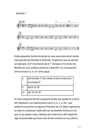 126
Ejemplo 1:
Estas pequeñas formas ternarias se usan para estructurar partes
más grandes de Sonatas o Sinfonías. Sugerimos que se estudie,
por ejemplo, el 2º movimiento de la 1ª
Sonata en Fa menor de
Beethoven cuyo análisis pasamos a describir: es una pequeña
forma ternaria 'a, b, a1' como sigue:
a del compás 1º (sin contar el de la anacrusa )
al compás 8°
b del 9º al 12º
a1 del 13º al 16º.
El único esquema formal a pequeña escala que queda es el de la
NO repetición y se representaría como 'a, b, c, d, etc.' que
podemos encontrar en algunos Preludios de J.S. Bach lográndose
en ellos la unidad por medio del uso de diseños rítmicos en los
que no se repiten notas. Obtener por medio de la NO repetición
algo comprensible que dure más de dos minutos es muy difícil y
 