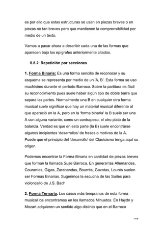 127
es por ello que estas estructuras se usan en piezas breves o en
piezas no tan breves pero que mantienen la comprensibilidad por
medio de un texto.
Vamos a pasar ahora a describir cada una de las formas que
aparecen bajo los epígrafes anteriormente citados.
8.8.2. Repetición por secciones
1. Forma Binaria: Es una forma sencilla de reconocer y su
esquema se representa por medio de un 'A, B'. Esta forma se uso
muchísimo durante el período Barroco. Sobre la partitura es fácil
su reconocimiento pues suele haber algún tipo de doble barra que
separa las partes. Normalmente una B en cualquier otra forma
musical suele significar que hay un material musical diferente al
que apareció en la A, pero en la 'forma binaria' la B suele ser una
A con alguna variante, como un contrapeso, el otro plato de la
balanza. Verdad es que en esta parte (la B) suele encontrarse
algunos incipientes 'desarrollos' de frases o motivos de la A.
Puede que el principio del 'desarrollo' del Clasicismo tenga aquí su
origen.
Podemos encontrar la Forma Binaria en cantidad de piezas breves
que forman la llamada Suite Barroca. En general las Allemandes,
Couraníes, Gigas, Zarabandas, Bourrés, Gavotas, Lourés suelen
ser Formas Binarias. Sugerimos la escucha de las Suites para
violoncello de J.S. Bach
2. Forma Ternaria. Los casos más tempranos de esta forma
musical los encontramos en los llamados Minuetos. En Haydn y
Mozart adquieren un sentido algo distinto que en el Barroco
 