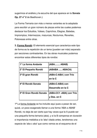 129
sugerimos el análisis y la escucha del que aparece en la Sonata
Op. 27 no
2 de Beethoven.)
La Forma Ternaria con más o menos variantes es la adoptada
para escribir un gran número de piezas entre las cuales podemos
destacar los Estudios, Valses, Caprichos, Elegías, Baladas,
Impromptus, Intermezzos, mazurcas, Nocturnos, Reverles,
Polonesas entre otras.
3. Forma Rondó: El elemento esencial que caracteriza este tipo
de forma es la repetición de un tema (pueden ser más) separado
por secciones contrastantes. En las obras musicales podemos
encontrar estos diferentes tipos de rondós:
1° La forma Andante (ABA........ ABAB)
2° El Pequeño Rondó (ABABA ..... ABACA)
3º El gran Rondó (ABA-C-ABA ) con Trio
en la C
4º El Rondó Sonata (ABA-C-ABA) con
Desarrollo en la C
5º El Gran Rondó Sonata (ABA-CC1 -ABA) con Trio
y Des. en C
1º La forma Andante se ha incluido aquí pues a pesar de ser,
quizá, un poco exagerado llamar a una forma 'ABA o ABAB'
Rondó, no deja de ser cierto que hay veces que la A puede ser
una pequeña forma ternaria (aba), y si la B compensa en duración
e importancia metódica a la 'aba' citada antes, tendremos una
especie de 'aba c aba' que como vemos es el esquema de el
 