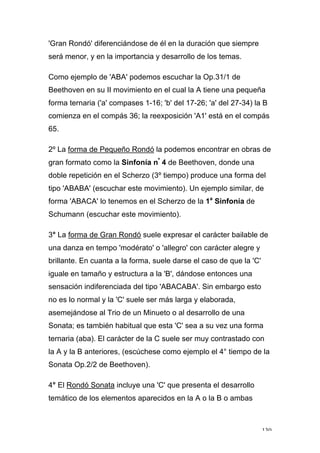 130
'Gran Rondó' diferenciándose de él en la duración que siempre
será menor, y en la importancia y desarrollo de los temas.
Como ejemplo de 'ABA' podemos escuchar la Op.31/1 de
Beethoven en su II movimiento en el cual la A tiene una pequeña
forma ternaria ('a' compases 1-16; 'b' del 17-26; 'a' del 27-34) la B
comienza en el compás 36; la reexposición 'A1' está en el compás
65.
2º La forma de Pequeño Rondó la podemos encontrar en obras de
gran formato como la Sinfonía nº
4 de Beethoven, donde una
doble repetición en el Scherzo (3º tiempo) produce una forma del
tipo 'ABABA' (escuchar este movimiento). Un ejemplo similar, de
forma 'ABACA' lo tenemos en el Scherzo de la 1a
Sinfonía de
Schumann (escuchar este movimiento).
3° La forma de Gran Rondó suele expresar el carácter bailable de
una danza en tempo 'modérato' o 'allegro' con carácter alegre y
brillante. En cuanta a la forma, suele darse el caso de que la 'C'
iguale en tamaño y estructura a la 'B', dándose entonces una
sensación indiferenciada del tipo 'ABACABA'. Sin embargo esto
no es lo normal y la 'C' suele ser más larga y elaborada,
asemejándose al Trio de un Minueto o al desarrollo de una
Sonata; es también habitual que esta 'C' sea a su vez una forma
ternaria (aba). El carácter de la C suele ser muy contrastado con
la A y la B anteriores, (escúchese como ejemplo el 4° tiempo de la
Sonata Op.2/2 de Beethoven).
4° El Rondó Sonata incluye una 'C' que presenta el desarrollo
temático de los elementos aparecidos en la A o la B o ambas
 