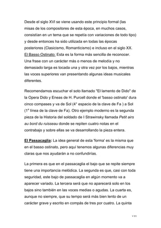 133
Desde el siglo XVl se viene usando este principio formal (las
misas de los compositores de esta época, en muchos casos,
consistían en un tema que se repetía con variaciones de todo tipo)
y desde entonces ha sido utilizada en todas las épocas
posteriores (Clasicismo, Romanticismo) e incluso en el siglo XX.
El Basso Ostinato: Esta es la forma más sencilla de reconocer.
Una frase con un carácter más o menos de melodía y no
demasiado larga es tocada una y otra vez por los bajos, mientras
las voces superiores van presentando algunas ideas musicales
diferentes.
Recomendamos escuchar el soto llamado "El lamento de Dido" de
la Opera Dido y Eneas de H. Purcell donde el 'basso ostinato' dura
cinco compases y va de Sol (4° espacio de la clave de Fa ) a Sol
(1a
línea de la clave de Fa). Otro ejemplo moderno es la segunda
pieza de la Historia del soldado de I Strawinsky llamada Petit airs
au bord du ruisseau donde se repiten cuatro notas en el
contrabajo y sobre ellas se va desarrollando la pieza entera.
El Passacaglia: La idea general de esta 'forma' es la misma que
en el basso ostinato, pero aquí tenemos algunas diferencias muy
claras que nos ayudarán a no confundirías.
La primera es que en el passacaglia el bajo que se repite siempre
tiene una importancia melódica. La segunda es que, casi con toda
seguridad, este bajo de passacaglia en algún momento va a
aparecer variado. La tercera será que no aparecerá solo en los
bajos sino también en las voces medias o agudas. La cuarta es,
aunque no siempre, que su tempo será más bien lento de un
carácter grave y escrito en compás de tres por cuatro. La quinta
 