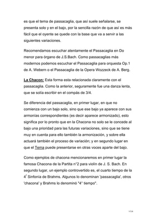 134
es que el tema de passacaglia, que así suele señalarse, se
presenta solo y en el bajo, por la sencilla razón de que así es más
fácil que el oyente se quede con la base que va a servir a las
siguientes variaciones.
Recomendamos escuchar atentamente el Passacaglia en Do
menor para órgano de J.S.Bach. Como passacaglias más
modernos podemos escuchar el Passacaglia para orquesta Op.1
de A. Webern o el Passacaglia de la Opera Wozzeck de A. Berg.
La Chacon: Esta forma esta relacionada claramente con el
passacaglia. Como la anterior, seguramente fue una danza lenta,
que se solía escribir en el compás de 3/4.
Se diferencia del passacaglia, en primer lugar, en que no
comienza con un bajo solo, sino que ese bajo ya aparece con sus
armonías correspondientes (es decir aparece armonizado), esto
significa por lo pronto que en la Chacona no solo se le concede al
bajo una prioridad para las futuras variaciones, sino que se tiene
muy en cuenta para ello también la armonización, y sobre ella
actuará también el proceso de variación; y en segundo lugar en
que el Tema puede presentarse en otras voces aparte del bajo.
Como ejemplos de chacona mencionaremos en primer lugar la
famosa Chacona de la Partita n°2 para violín de J. S. Bach. En
segundo lugar, un ejemplo controvertido es, el cuarto tiempo de la
4ª
Sinfonía de Brahms. Algunos lo denominan 'passacaglia', otros
'chacona' y Brahms lo denominó "4° tiempo".
 