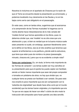 135
Nosotros lo incluimos en el apartado de Chacona por la razón de
que el Tema se encuentra desde la presentación ya armonizado, y
podemos localizarlo muy claramente en las flautas y no en los
bajos como sería casi obligatorio en el passacaglia.
En este caso, como en tantos otros, sugerimos que al acercarnos
a la comprensión de las 'formas musicales' lo hagamos con la
mente abierta hacia interpretaciones de lo más variado del
'modelo formal' que hemos aprendido en los libros, pues no
debemos olvidar que, ese 'modelo' no es otra cosa que una
abstracción y que, si bien es verdad que en la buena música suele
estar presente no suele, sin embargo, aparecer literalmente como
se le define en los libros, ese es el reto analítico que tenemos que
superar al enfrentarnos a una partitura ¿donde está la estructura,
que tiene que estar pues da nombre a la pieza (passacaglia,
minueto, chacona etc.) pero que no es evidente a simple vista?
Tema con variaciones: Es, sin duda, la forma más importante de
las 'formas de variación'. Los temas suelen ser muy sencillos en
su presentación para que el oyente los pueda captar con facilidad,
siendo un factor menos importante que sean del propio compositor
o tomados en préstamo de otros; no hay que olvidar que, no
cualquier tema se presta con facilidad a ser variado. De paso esto
nos enseña lo poco importante que era (en comparación con la
'soberbia de originalidad' que desde hace años corre por el mundo
occidental) que los temas fueran originales y lo importante que era
"lo que se era capaz de hacer con ellos" o dicho de otro modo la
instrucción del compositor para hacer grande una idea sencilla.
 