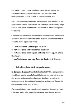 136
Las variaciones a que se pueden someter los temas son: la
variación armónica, la variación melódica, la rítmica y la
contrapuntística y por supuesto la combinación de ellas.
Lo normal es presentar el tema de la manera más sencilla para ir
apartándose de esa sencillez en (as sucesivas variaciones y luego
hada el final volver a la sencillez del comienzo (esto último podría
no ocurrir).
Conviene ser consciente del comienzo de cada nueva variación si
queremos entender bien esta 'forma musical'. Recomendamos la
escucha de las siguientes obras:
1º Las Variaciones Goldberg de J.S. Bach
2° 32 Variaciones en Do menor de Beethoven
3° 15 Variaciones con Fuga en Mi bemol mayor Op. 35 Eroica
Beethoven.
4º Las Variaciones sobre un Tema de Haydn de J. Brahms.
8.8.4. Repetición por tratamiento fugado
El Concertó Grosso: Durante todo el siglo XVII los compositores
escribieron música con el afán dialéctico de enfrentamiento entre
dos grupos instrumentales; el primero de ellos, normalmente
pequeño que se denominaba 'concertino', y el grupo más grande
que se denominaba 'tutti' o 'ripieno'.
Estos conciertos suelen estar formados por tres tiempos (a veces
más) y en todos ellos es posible observar todo tipo de técnicas
 