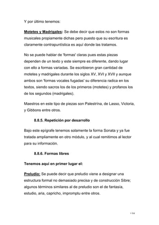 138
Y por último tenemos:
Motetes y Madrigales: Se debe decir que estos no son formas
musicales propiamente dichas pero puesto que su escritura es
claramente contrapuntística es aquí donde las tratamos.
No se puede hablar de 'formas' claras pues estas piezas
dependen de un texto y este siempre es diferente, dando lugar
con ello a formas variadas. Se escribieron gran cantidad de
motetes y madrigales durante los siglos XV, XVI y XVII y aunque
ambos son 'formas vocales fugadas' su diferencia radica en los
textos, siendo sacros los de los primeros (motetes) y profanos los
de los segundos (madrigales).
Maestros en este tipo de piezas son Palestrína, de Lasso, Victoria,
y Gibbons entre otros.
8.8.5. Repetición por desarrollo
Bajo este epígrafe tenemos solamente la forma Sonata y ya fue
tratada ampliamente en otro módulo, y al cual remitimos al lector
para su información.
8.8.6. Formas libres
Tenemos aquí en primer lugar el:
Preludio: Se puede decir que preludio viene a designar una
estructura formal no demasiado precisa y de construcción Sibre;
algunos términos similares al de preludio son el de fantasía,
estudio, aria, capricho, impromptu entre otros.
 