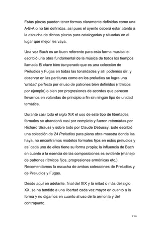 139
Estas piezas pueden tener formas claramente definidas como una
A-B-A o no tan definidas, así pues el oyente deberá estar atento a
la escucha de dichas piezas para catalogarlas y situarlas en el
lugar que mejor les vaya.
Una vez Bach es un buen referente para esta forma musical el
escribió una obra fundamental de la música de todos los tiempos
llamada El clave bien temperado que es una colección de
Preludios y Fugas en todas las tonalidades y allí podemos oír, y
observar en las partituras como en los preludios se logra una
'unidad' perfecta por el uso de patrones bien definidos (rítmicos
por ejemplo) o bien por progresiones de acordes que parecen
llevarnos en volandas de principio a fin sin ningún tipo de unidad
temática.
Durante casi todo el siglo XIX el uso de este tipo de libertades
formales se abandonó casi por completo y fueron retomadas por
Richard Sírauss y sobre todo por Claude Debussy. Este escribió
una colección de 24 Preludios para piano obra maestra donde las
haya, no encontramos modelos formales fijos en estos preludios y
así cada uno de ellos tiene su forma propia; la influencia de Bach
en cuanto a la esencia de las composiciones es evidente (manejo
de patrones rítmicos fijos, progresiones armónicas etc.).
Recomendamos la escucha de ambas colecciones de Preludios y
de Preludios y Fugas.
Desde aquí en adelante, final del XIX y la mitad o más del siglo
XX, se ha tendido a una libertad cada vez mayor en cuanto a la
forma y no digamos en cuanto al uso de la armonía y del
contrapunto.
 