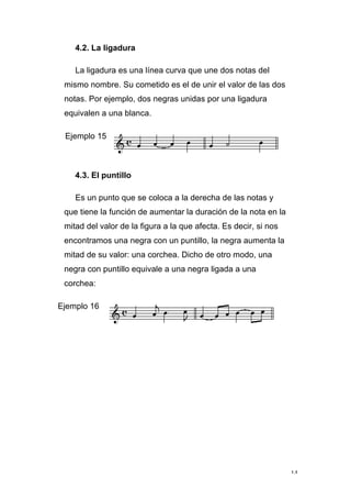 14
4.2. La ligadura
La ligadura es una línea curva que une dos notas del
mismo nombre. Su cometido es el de unir el valor de las dos
notas. Por ejemplo, dos negras unidas por una ligadura
equivalen a una blanca.
Ejemplo 15
4.3. El puntillo
Es un punto que se coloca a la derecha de las notas y
que tiene la función de aumentar la duración de la nota en la
mitad del valor de la figura a la que afecta. Es decir, si nos
encontramos una negra con un puntillo, la negra aumenta la
mitad de su valor: una corchea. Dicho de otro modo, una
negra con puntillo equivale a una negra ligada a una
corchea:
Ejemplo 16
 