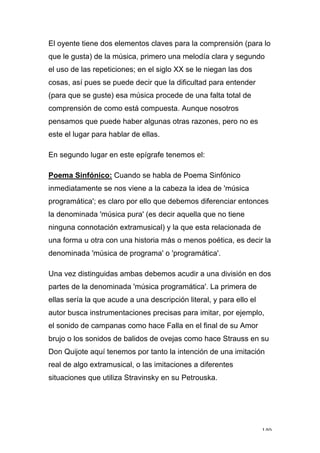 140
El oyente tiene dos elementos claves para la comprensión (para lo
que le gusta) de la música, primero una melodía clara y segundo
el uso de las repeticiones; en el siglo XX se le niegan las dos
cosas, así pues se puede decir que la dificultad para entender
(para que se guste) esa música procede de una falta total de
comprensión de como está compuesta. Aunque nosotros
pensamos que puede haber algunas otras razones, pero no es
este el lugar para hablar de ellas.
En segundo lugar en este epígrafe tenemos el:
Poema Sinfónico: Cuando se habla de Poema Sinfónico
inmediatamente se nos viene a la cabeza la idea de 'música
programática'; es claro por ello que debemos diferenciar entonces
la denominada 'música pura' (es decir aquella que no tiene
ninguna connotación extramusical) y la que esta relacionada de
una forma u otra con una historia más o menos poética, es decir la
denominada 'música de programa' o 'programática'.
Una vez distinguidas ambas debemos acudir a una división en dos
partes de la denominada 'música programática'. La primera de
ellas sería la que acude a una descripción literal, y para ello el
autor busca instrumentaciones precisas para imitar, por ejemplo,
el sonido de campanas como hace Falla en el final de su Amor
brujo o los sonidos de balidos de ovejas como hace Strauss en su
Don Quijote aquí tenemos por tanto la intención de una imitación
real de algo extramusical, o las imitaciones a diferentes
situaciones que utiliza Stravinsky en su Petrouska.
 