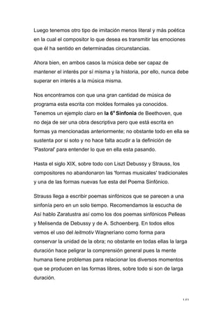 141
Luego tenemos otro tipo de imitación menos literal y más poética
en la cual el compositor lo que desea es transmitir las emociones
que él ha sentido en determinadas circunstancias.
Ahora bien, en ambos casos la música debe ser capaz de
mantener el interés por sí misma y la historia, por ello, nunca debe
superar en interés a la música misma.
Nos encontramos con que una gran cantidad de música de
programa esta escrita con moldes formales ya conocidos.
Tenemos un ejemplo claro en la 6a
Sinfonía de Beethoven, que
no deja de ser una obra descriptiva pero que está escrita en
formas ya mencionadas anteriormente; no obstante todo en ella se
sustenta por si soto y no hace falta acudir a la definición de
'Pastoral' para entender lo que en ella esta pasando.
Hasta el siglo XIX, sobre todo con Liszt Debussy y Strauss, los
compositores no abandonaron las 'formas musicales' tradicionales
y una de las formas nuevas fue esta del Poema Sinfónico.
Strauss llega a escribir poemas sinfónicos que se parecen a una
sinfonía pero en un solo tiempo. Recomendamos la escucha de
Así hablo Zaratustra así como los dos poemas sinfónicos Pelleas
y Melisenda de Debussy y de A. Schoenberg. En todos ellos
vemos el uso del leitmotiv Wagneríano como forma para
conservar la unidad de la obra; no obstante en todas ellas la larga
duración hace peligrar la comprensión general pues la mente
humana tiene problemas para relacionar los diversos momentos
que se producen en las formas libres, sobre todo si son de larga
duración.
 
