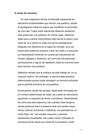 142
A modo de resumen:
En esta asigantura hemos comenzado repasando los
elementos fundamentales que forman una partitura, desde
el pentagrama hasta los signos que modifican la sonoridad
de una nota. Todos estos elementos deberían bastarnos
para poder leer una partitura. En primer lugar, debemos
saber para cuántos instrumentos está escrita la pieza y qué
clave se va a utilizar en cada uno de los pentagramas.
Después nos fijaremos en el signo de compás. Una vez
hecho esto podemos empezar a leer las notas o a escuchar
su interpretación teniendo en cuenta las indicaciones de
Tempo, Agógica y Dinámica, así como las articulaciones,
acentuaciones y signos de repetición. Este es el primer paso
para conocer una partitura.
Debemos señalar que el enfoque de este trabajo es, en su
mayoría, teórico. Sin embargo, el alumno debe practicar
determinados puntos hasta conseguir un dominio suficiente
que le permita la lectura de una partitura.
Continuamos viendo las escalas, éstas están formadas por
un número determinado de notas, las cuales se estructuran
siguiendo un esquema de tonos y semitonos. Dependiendo
de cómo sea este esquema y de cuántas notas tenga la
escala podemos decir si estamos ante una escala mayor,
menor (natural, armónica o melódica), una pentatónica, un
modo frigio, etc. Las escalas mayores y menores
representan tonalidades, las cuales vienen indicadas al
comienzo de las obras por medio de la armadura. Cada
 