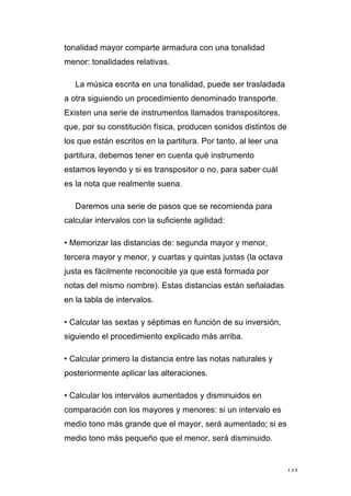 143
tonalidad mayor comparte armadura con una tonalidad
menor: tonalidades relativas.
La música escrita en una tonalidad, puede ser trasladada
a otra siguiendo un procedimiento denominado transporte.
Existen una serie de instrumentos llamados transpositores,
que, por su constitución física, producen sonidos distintos de
los que están escritos en la partitura. Por tanto, al leer una
partitura, debemos tener en cuenta qué instrumento
estamos leyendo y si es transpositor o no, para saber cuál
es la nota que realmente suena.
Daremos una serie de pasos que se recomienda para
calcular intervalos con la suficiente agilidad:
• Memorizar las distancias de: segunda mayor y menor,
tercera mayor y menor, y cuartas y quintas justas (la octava
justa es fácilmente reconocible ya que está formada por
notas del mismo nombre). Estas distancias están señaladas
en la tabla de intervalos.
• Calcular las sextas y séptimas en función de su inversión,
siguiendo el procedimiento explicado más arriba.
• Calcular primero la distancia entre las notas naturales y
posteriormente aplicar las alteraciones.
• Calcular los intervalos aumentados y disminuidos en
comparación con los mayores y menores: si un intervalo es
medio tono más grande que el mayor, será aumentado; si es
medio tono más pequeño que el menor, será disminuido.
 
