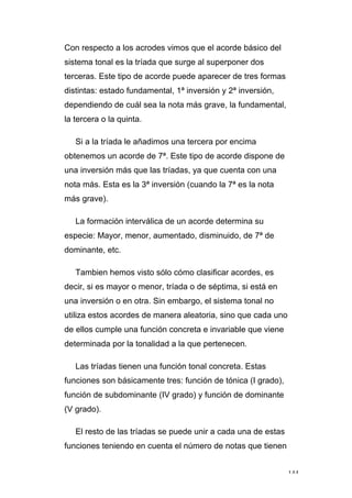 144
Con respecto a los acrodes vimos que el acorde básico del
sistema tonal es la tríada que surge al superponer dos
terceras. Este tipo de acorde puede aparecer de tres formas
distintas: estado fundamental, 1ª inversión y 2ª inversión,
dependiendo de cuál sea la nota más grave, la fundamental,
la tercera o la quinta.
Si a la tríada le añadimos una tercera por encima
obtenemos un acorde de 7ª. Este tipo de acorde dispone de
una inversión más que las tríadas, ya que cuenta con una
nota más. Esta es la 3ª inversión (cuando la 7ª es la nota
más grave).
La formación interválica de un acorde determina su
especie: Mayor, menor, aumentado, disminuido, de 7ª de
dominante, etc.
Tambien hemos visto sólo cómo clasificar acordes, es
decir, si es mayor o menor, tríada o de séptima, si está en
una inversión o en otra. Sin embargo, el sistema tonal no
utiliza estos acordes de manera aleatoria, sino que cada uno
de ellos cumple una función concreta e invariable que viene
determinada por la tonalidad a la que pertenecen.
Las tríadas tienen una función tonal concreta. Estas
funciones son básicamente tres: función de tónica (I grado),
función de subdominante (IV grado) y función de dominante
(V grado).
El resto de las tríadas se puede unir a cada una de estas
funciones teniendo en cuenta el número de notas que tienen
 