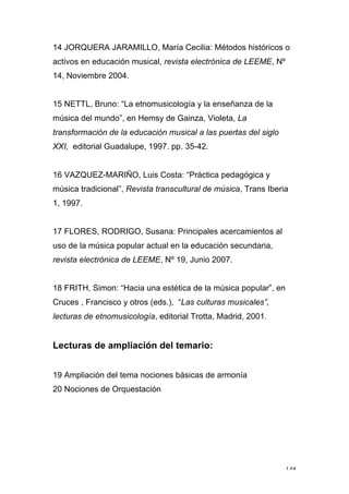 148
14 JORQUERA JARAMILLO, María Cecilia: Métodos históricos o
activos en educación musical, revista electrónica de LEEME, Nº
14, Noviembre 2004.
15 NETTL, Bruno: “La etnomusicología y la enseñanza de la
música del mundo”, en Hemsy de Gainza, Violeta, La
transformación de la educación musical a las puertas del siglo
XXI, editorial Guadalupe, 1997. pp. 35-42.
16 VAZQUEZ-MARIÑO, Luis Costa: “Práctica pedagógica y
música tradicional”, Revista transcultural de música, Trans Iberia
1, 1997.
17 FLORES, RODRIGO, Susana: Principales acercamientos al
uso de la música popular actual en la educación secundaria,
revista electrónica de LEEME, Nº 19, Junio 2007.
18 FRITH, Simon: “Hacia una estética de la música popular”, en
Cruces , Francisco y otros (eds.), “Las culturas musicales”,
lecturas de etnomusicología, editorial Trotta, Madrid, 2001.
Lecturas de ampliación del temario:
19 Ampliación del tema nociones básicas de armonía
20 Nociones de Orquestación
 