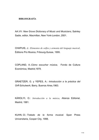 149
BIBLIOGRAFÍA
AA.VV: New Grove Dictionary of Music and Musicians, Satnley
Sadie, editor, Macmillan, New York-London, 2001.
CHAPUIS, J.: Elementos de solfeo y armonía del lenguaje musical,
Éditions Pro Musica, Fribourg-Suisse, 1995.
COPLAND, A.:Cómo escuchar música, Fondo de Cultura
Económica, Madrid,1979.
GRAETZER, G. y YEPES, A.: Introducción a la práctica del
Orff-Schulwerk, Barry, Buenos Aires,1963.
KÁROLYI, O.: Introducción a la música, Alianza Editorial,
Madrid, 1981.
KUHN, Cl.: Tratado de la forma musical. Span Press
Universitaria, Cooper City, 1998.
 