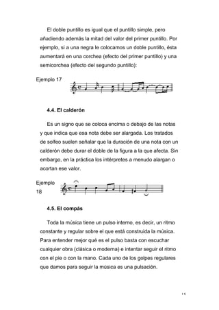 15
El doble puntillo es igual que el puntillo simple, pero
añadiendo además la mitad del valor del primer puntillo. Por
ejemplo, si a una negra le colocamos un doble puntillo, ésta
aumentará en una corchea (efecto del primer puntillo) y una
semicorchea (efecto del segundo puntillo):
Ejemplo 17
4.4. El calderón
Es un signo que se coloca encima o debajo de las notas
y que indica que esa nota debe ser alargada. Los tratados
de solfeo suelen señalar que la duración de una nota con un
calderón debe durar el doble de la figura a la que afecta. Sin
embargo, en la práctica los intérpretes a menudo alargan o
acortan ese valor.
Ejemplo
18
4.5. El compás
Toda la música tiene un pulso interno, es decir, un ritmo
constante y regular sobre el que está construida la música.
Para entender mejor qué es el pulso basta con escuchar
cualquier obra (clásica o moderna) e intentar seguir el ritmo
con el pie o con la mano. Cada uno de los golpes regulares
que damos para seguir la música es una pulsación.
 