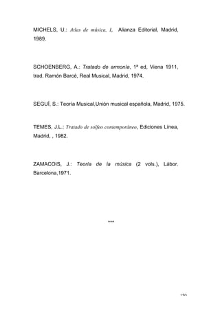 150
MICHELS, U.: Atlas de música, I, Alianza Editorial, Madrid,
1989.
SCHOENBERG, A.: Tratado de armonía, 1ª ed, Viena 1911,
trad. Ramón Barcé, Real Musical, Madrid, 1974.
SEGUÍ, S.: Teoría Musical,Unión musical española, Madrid, 1975.
TEMES, J.L.: Tratado de solfeo contemporáneo, Ediciones Línea,
Madrid, , 1982.
ZAMACOIS, J.: Teoría de la música (2 vols.), Lábor.
Barcelona,1971.
***
 