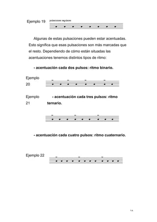 16
Ejemplo 19
Algunas de estas pulsaciones pueden estar acentuadas.
Esto significa que esas pulsaciones son más marcadas que
el resto. Dependiendo de cómo están situadas las
acentuaciones tenemos distintos tipos de ritmo:
- acentuación cada dos pulsos: ritmo binario.
Ejemplo
20
Ejemplo
21
- acentuación cada tres pulsos: ritmo
ternario.
- acentuación cada cuatro pulsos: ritmo cuaternario.
Ejemplo 22
 