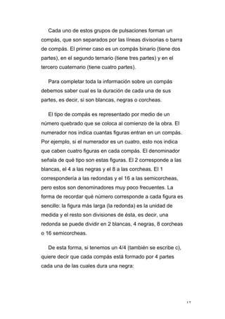 17
Cada uno de estos grupos de pulsaciones forman un
compás, que son separados por las líneas divisorias o barra
de compás. El primer caso es un compás binario (tiene dos
partes), en el segundo ternario (tiene tres partes) y en el
tercero cuaternario (tiene cuatro partes).
Para completar toda la información sobre un compás
debemos saber cual es la duración de cada una de sus
partes, es decir, si son blancas, negras o corcheas.
El tipo de compás es representado por medio de un
número quebrado que se coloca al comienzo de la obra. El
numerador nos indica cuantas figuras entran en un compás.
Por ejemplo, si el numerador es un cuatro, esto nos indica
que caben cuatro figuras en cada compás. El denominador
señala de qué tipo son estas figuras. El 2 corresponde a las
blancas, el 4 a las negras y el 8 a las corcheas. El 1
correspondería a las redondas y el 16 a las semicorcheas,
pero estos son denominadores muy poco frecuentes. La
forma de recordar qué número corresponde a cada figura es
sencillo: la figura más larga (la redonda) es la unidad de
medida y el resto son divisiones de ésta, es decir, una
redonda se puede dividir en 2 blancas, 4 negras, 8 corcheas
o 16 semicorcheas.
De esta forma, si tenemos un 4/4 (también se escribe c),
quiere decir que cada compás está formado por 4 partes
cada una de las cuales dura una negra:
 