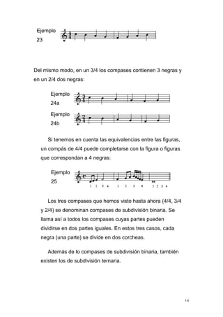 18
Ejemplo
23
Del mismo modo, en un 3/4 los compases contienen 3 negras y
en un 2/4 dos negras:
Ejemplo
24a
Ejemplo
24b
Si tenemos en cuenta las equivalencias entre las figuras,
un compás de 4/4 puede completarse con la figura o figuras
que correspondan a 4 negras:
Ejemplo
25
Los tres compases que hemos visto hasta ahora (4/4, 3/4
y 2/4) se denominan compases de subdivisión binaria. Se
llama así a todos los compases cuyas partes pueden
dividirse en dos partes iguales. En estos tres casos, cada
negra (una parte) se divide en dos corcheas.
Además de lo compases de subdivisión binaria, también
existen los de subdivisión ternaria.
 