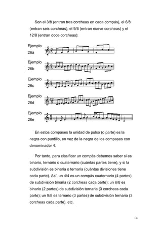 19
Son el 3/8 (entran tres corcheas en cada compás), el 6/8
(entran seis corcheas), el 9/8 (entran nueve corcheas) y el
12/8 (entran doce corcheas):
Ejemplo
26a
Ejemplo
26b
Ejemplo
26c
Ejemplo
26d
Ejemplo
26e
En estos compases la unidad de pulso (o parte) es la
negra con puntillo, en vez de la negra de los compases con
denominador 4.
Por tanto, para clasificar un compás debemos saber si es
binario, ternario o cuaternario (cuántas partes tiene), y si la
subdivisión es binaria o ternaria (cuántas divisiones tiene
cada parte). Así, un 4/4 es un compás cuaternario (4 partes)
de subdivisión binaria (2 corcheas cada parte); un 6/8 es
binario (2 partes) de subdivisión ternaria (3 corcheas cada
parte); un 9/8 es ternario (3 partes) de subdivisión ternaria (3
corcheas cada parte), etc.
 