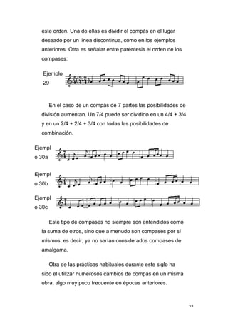 22
este orden. Una de ellas es dividir el compás en el lugar
deseado por un línea discontinua, como en los ejemplos
anteriores. Otra es señalar entre paréntesis el orden de los
compases:
Ejemplo
29
En el caso de un compás de 7 partes las posibilidades de
división aumentan. Un 7/4 puede ser dividido en un 4/4 + 3/4
y en un 2/4 + 2/4 + 3/4 con todas las posibilidades de
combinación.
Ejempl
o 30a
Ejempl
o 30b
Ejempl
o 30c
Este tipo de compases no siempre son entendidos como
la suma de otros, sino que a menudo son compases por sí
mismos, es decir, ya no serían considerados compases de
amalgama.
Otra de las prácticas habituales durante este siglo ha
sido el utilizar numerosos cambios de compás en un misma
obra, algo muy poco frecuente en épocas anteriores.
 