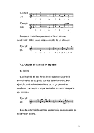 24
Ejemplo
34
Ejemplo
34b
La nota a contratiempo es una nota en parte o
subdivisión débil, y que está precedida de un silencio:
Ejemplo
35
4.9. Grupos de valoración especial
El tresillo
Es un grupo de tres notas que ocupan el lugar que
normalmente es ocupado por dos del mismo tipo. Por
ejemplo, un tresillo de corcheas es un grupo de tres
corcheas que ocupa el espacio de dos, es decir, una parte
del compás:
Ejemplo
36
Este tipo de tresillo aparece únicamente en compases de
subdivisión binaria.
 