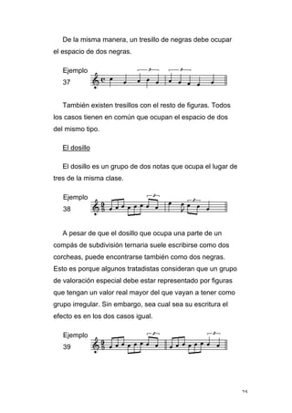 25
De la misma manera, un tresillo de negras debe ocupar
el espacio de dos negras.
Ejemplo
37
También existen tresillos con el resto de figuras. Todos
los casos tienen en común que ocupan el espacio de dos
del mismo tipo.
El dosillo
El dosillo es un grupo de dos notas que ocupa el lugar de
tres de la misma clase.
Ejemplo
38
A pesar de que el dosillo que ocupa una parte de un
compás de subdivisión ternaria suele escribirse como dos
corcheas, puede encontrarse también como dos negras.
Esto es porque algunos tratadistas consideran que un grupo
de valoración especial debe estar representado por figuras
que tengan un valor real mayor del que vayan a tener como
grupo irregular. Sin embargo, sea cual sea su escritura el
efecto es en los dos casos igual.
Ejemplo
39
 