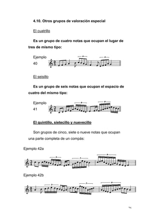 26
4.10. Otros grupos de valoración especial
El cuatrillo
Es un grupo de cuatro notas que ocupan el lugar de
tres de mismo tipo:
Ejemplo
40
El seisillo
Es un grupo de seis notas que ocupan el espacio de
cuatro del mismo tipo:
Ejemplo
41
El quintillo, sietecillo y nuevecillo
Son grupos de cinco, siete o nueve notas que ocupan
una parte completa de un compás:
Ejemplo 42a
Ejemplo 42b
 