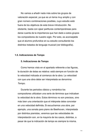 27
No vamos a añadir nada más sobre los grupos de
valoración especial, ya que es un tema muy amplio y con
gran número combinaciones posibles, cuyo estudio está
fuera de los objetivos de esta breve introducción. No
obstante, basta con ojear partituras contemporáneas para
darse cuenta de la importancia que han dado a estos grupos
los compositores de nuestro siglo. Por esto, es aconsejable
que el alumno profundice en su estudio consultando los
distintos tratados de lenguaje musical (ver bibliografía).
1.5. Indicaciones de Tempo
5. Indicaciones de Tempo
Como hemos visto en el apartado referente a las figuras,
la duración de éstas es relativa: está siempre en función de
la velocidad indicada al comienzo de la obra. La velocidad
con que una obra debe ser interpretada se denomina
Tempo.
Durante los periodos clásico y romántico los
compositores utilizaban una serie de términos que indicaban
la velocidad de la obra. Estos términos no son precisos, sino
más bien una orientación que el intérprete debe concretar
en una velocidad definida. Si escuchamos una obra, por
ejemplo, una sonata para piano de Beethoven, interpretada
por distintos pianistas, veremos que las velocidades de
interpretación son, en la mayoría de los casos, distintas, a
pesar de que la indicación de tempo es siempre la misma.
 