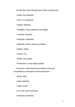 28
Los términos más utilizados para indicar el tempo son:
• Largo: muy despacio.
• Lento: muy despacio.
• Adagio: despacio.
• Adagietto: menos despacio que Adagio.
• Andante: tranquilo.
• Moderato: moderado.
• Allegretto: menos rápido que Allegro.
• Allegro: rápido.
• Vivace: vivo.
• Presto: muy rápido.
• Prestissimo: lo más rápido posible.
A menudo a estos términos se añadían otros que
completaban la información acerca del tempo:
• giusto: justo.
• assai: bastante.
• molto: mucho.
• con moto: con movimiento.
• sostenuto: sostenido.
 