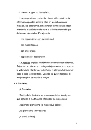 29
• ma non troppo: no demasiado.
Los compositores pretendían dar al intérprete toda la
información posible sobre la obra en las indicaciones
iniciales. De esta forma, solían incluir términos que hacen
referencia al carácter de la obra, a la intención con la que
deben ser ejecutadas. Por ejemplo:
• con espressione: con expresividad.
• con fuoco: fogoso.
• con brio: brioso.
• appasionato: apasionado.
La Agógica engloba los términos que modifican el tempo.
Éstos son accelerando o stringendo (aumentar poco a poco
la velocidad), ritardando, rallentando o allargando (disminuir
poco a poco la velocidad) . Cuando se quiere regresar al
tempo original se escribe a tempo.
1.6. Dinámica
6. Dinámica
Dentro de la dinámica se encuentran todos los signos
que señalan o modifican la intensidad de los sonidos:
ppp: molto pianissimo (lo más suave posible)
pp: pianissimo (muy suave)
p: piano (suave)
 