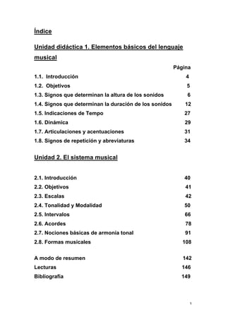 3
Índice
Unidad didáctica 1. Elementos básicos del lenguaje
musical
Página
1.1. Introducción 4
1.2. Objetivos 5
1.3. Signos que determinan la altura de los sonidos 6
1.4. Signos que determinan la duración de los sonidos 12
1.5. Indicaciones de Tempo 27
1.6. Dinámica 29
1.7. Articulaciones y acentuaciones 31
1.8. Signos de repetición y abreviaturas 34
Unidad 2. El sistema musical
2.1. Introducción 40
2.2. Objetivos 41
2.3. Escalas 42
2.4. Tonalidad y Modalidad 50
2.5. Intervalos 66
2.6. Acordes 78
2.7. Nociones básicas de armonía tonal 91
2.8. Formas musicales 108
A modo de resumen 142
Lecturas 146
Bibliografía 149
 