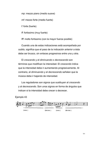 30
mp: mezzo piano (medio suave)
mf: mezzo forte (medio fuerte)
f: forte (fuerte)
ff: fortissimo (muy fuerte)
fff: molto fortissimo (con la mayor fuerza posible)
Cuando una de estas indicaciones está acompañada por
subito, significa que el paso de la indicación anterior a ésta
debe ser brusco, sin enlaces progresivos entre una y otra.
El crescendo y el diminuendo o decrescendo son
términos que modifican la intensidad. El crescendo indica
que la intensidad debe ir aumentando progresivamente. Al
contrario, el diminuendo y el decrescendo señalan que la
música debe ir bajando de intensidad.
Los reguladores son signos que sustituyen al crescendo
y al decrescendo. Son unos signos en forma de ángulos que
indican si la intensidad debe crecer o decrecer.
Ejemplo 43
 